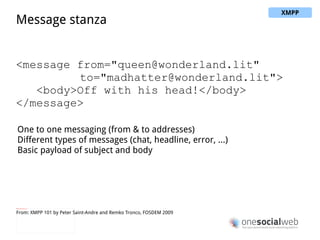 Streaming XML  <stream: stream> <presence/> <iq type="get"> <query xmlns="jabber:iq:roster"/> </iq> <iq type="result"> <query xmlns="jabber:iq:roster"> <item jid="alice@wonderland.lit"/> <item jid="madhatter@wonderland.lit"/> <item jid="whiterabbit@wonderland.lit"/> </query> </iq> <message from="queen@wonderland.lit" to="madhatter@wonderland.lit"> <body>Off with his head!</body> </message> <message from=" [email_address] " to="party@conference.wonderland.lit"> <body>You are all pardoned.</body> </message> <presence type="unavailable"/> </stream: stream> From: XMPP 101 by Peter Saint-Andre and Remko Tronco, FOSDEM 2009 XMPP 