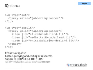 Message stanza <message from="queen@wonderland.lit"    to="madhatter@wonderland.lit"> <body>Off with his head!</body> </message> One to one messaging (from & to addresses) Different types of messages (chat, headline, error, …) Basic payload of subject and body From: XMPP 101 by Peter Saint-Andre and Remko Tronco, FOSDEM 2009 XMPP 