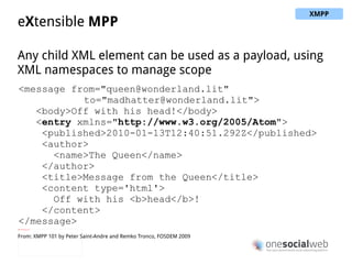 Presence stanza <presence from="alice@wonderland.lit"> <show>xa</show> <status>down the rabbit hole !</status> </presence> Advertise network availability Rich presence (away, available for chat...) Rich status (a free text entry) Typically used for rosters in IM use cases From: XMPP 101 by Peter Saint-Andre and Remko Tronco, FOSDEM 2009 XMPP 