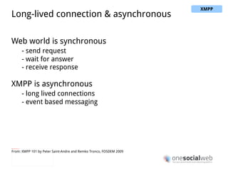 IQ stanza <iq type="get"> <query xmlns="jabber:iq:roster"/> </iq> <iq type="result"> <query xmlns="jabber:iq:roster"> <item jid="alice@wonderland.lit"/> <item jid="madhatter@wonderland.lit"/> <item jid="whiterabbit@wonderland.lit"/> </query> </iq> Request/response Enable querying and editing of resources Similar to HTTP GET & HTTP POST From: XMPP 101 by Peter Saint-Andre and Remko Tronco, FOSDEM 2009 XMPP 