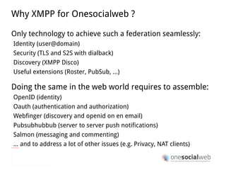 e X tensible  MPP Any child XML element can be used as a payload, using XML namespaces to manage scope <message from="queen@wonderland.lit"    to="madhatter@wonderland.lit"> <body>Off with his head!</body> < entry  xmlns=" http://www.w3.org/2005/Atom "> <published>2010-01-13T12:40:51.292Z</published> <author> <name>The Queen</name> </author> <title>Message from the Queen</title> <content type='html'> Off with his <b>head</b>! </content> </message> From: XMPP 101 by Peter Saint-Andre and Remko Tronco, FOSDEM 2009 XMPP 