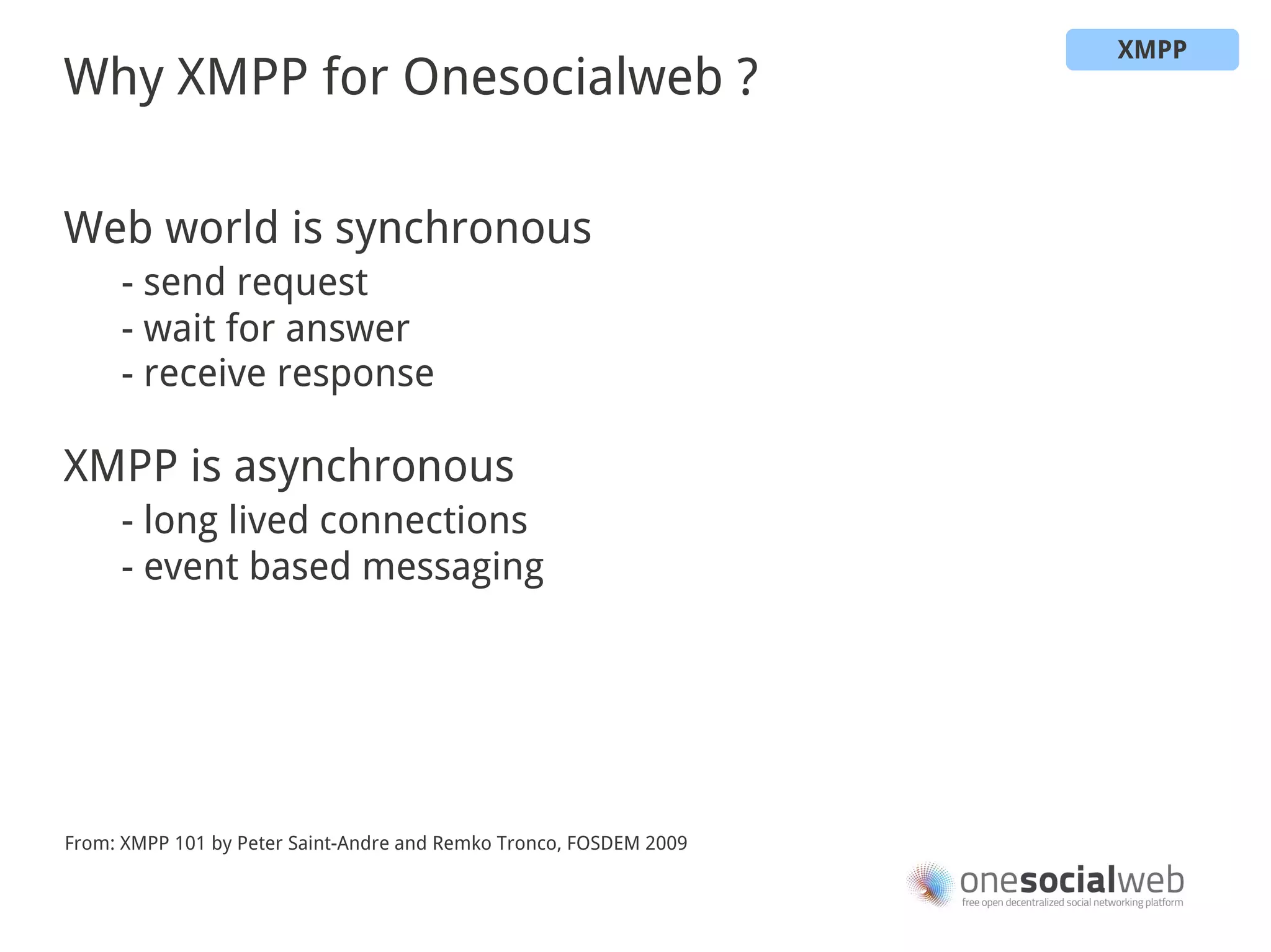 XMPP
Why XMPP for Onesocialweb ?

Web world is synchronous
     - send request
     - wait for answer
     - receive response

XMPP is asynchronous
     - long lived connections
     - event based messaging




From: XMPP 101 by Peter Saint-Andre and Remko Tronco, FOSDEM 2009
 