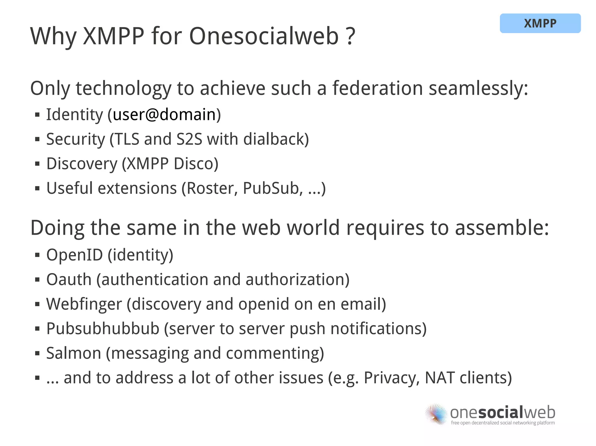 XMPP
Why XMPP for Onesocialweb ?

Only technology to achieve such a federation seamlessly:
   Identity (user@domain)
   Security (TLS and S2S with dialback)
   Discovery (XMPP Disco)
   Useful extensions (Roster, PubSub, …)

Doing the same in the web world requires to assemble:
   OpenID (identity)
   Oauth (authentication and authorization)
   Webfinger (discovery and openid on en email)
   Pubsubhubbub (server to server push notifications)
   Salmon (messaging and commenting)
   … and to address a lot of other issues (e.g. Privacy, NAT clients)
 