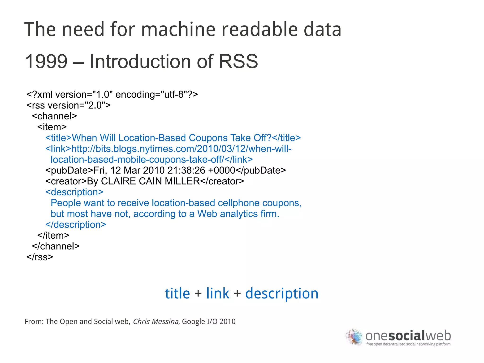 The need for machine readable data
1999 – Introduction of RSS
<?xml version="1.0" encoding="utf-8"?>
<rss version="2.0">
 <channel>
   <item>
     <title>When Will Location-Based Coupons Take Off?</title>
     <link>http://bits.blogs.nytimes.com/2010/03/12/when-will-
       location-based-mobile-coupons-take-off/</link>
     <pubDate>Fri, 12 Mar 2010 21:38:26 +0000</pubDate>
     <creator>By CLAIRE CAIN MILLER</creator>
     <description>
       People want to receive location-based cellphone coupons,
       but most have not, according to a Web analytics firm.
     </description>
   </item>
 </channel>
</rss>


                                        title + link + description
From: The Open and Social web, Chris Messina, Google I/O 2010
 