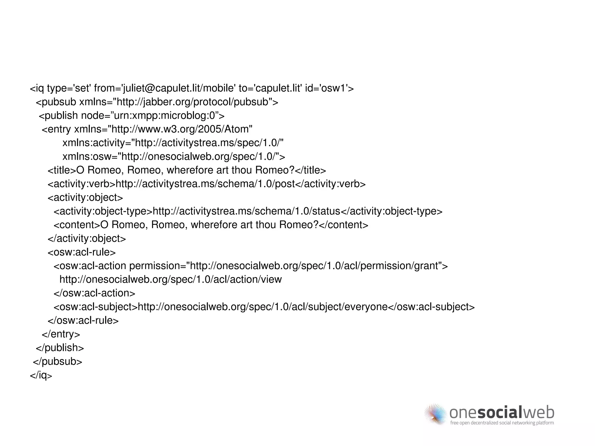 <iq type='set' from='juliet@capulet.lit/mobile' to='capulet.lit' id='osw1'>
 <pubsub xmlns="http://jabber.org/protocol/pubsub">
  <publish node=”urn:xmpp:microblog:0”>
   <entry xmlns="http://www.w3.org/2005/Atom"
        xmlns:activity="http://activitystrea.ms/spec/1.0/"
        xmlns:osw="http://onesocialweb.org/spec/1.0/">
    <title>O Romeo, Romeo, wherefore art thou Romeo?</title>
    <activity:verb>http://activitystrea.ms/schema/1.0/post</activity:verb>
    <activity:object>
      <activity:object-type>http://activitystrea.ms/schema/1.0/status</activity:object-type>
      <content>O Romeo, Romeo, wherefore art thou Romeo?</content>
    </activity:object>
    <osw:acl-rule>
      <osw:acl-action permission="http://onesocialweb.org/spec/1.0/acl/permission/grant">
       http://onesocialweb.org/spec/1.0/acl/action/view
      </osw:acl-action>
      <osw:acl-subject>http://onesocialweb.org/spec/1.0/acl/subject/everyone</osw:acl-subject>
    </osw:acl-rule>
   </entry>
 </publish>
</pubsub>
</iq>
 