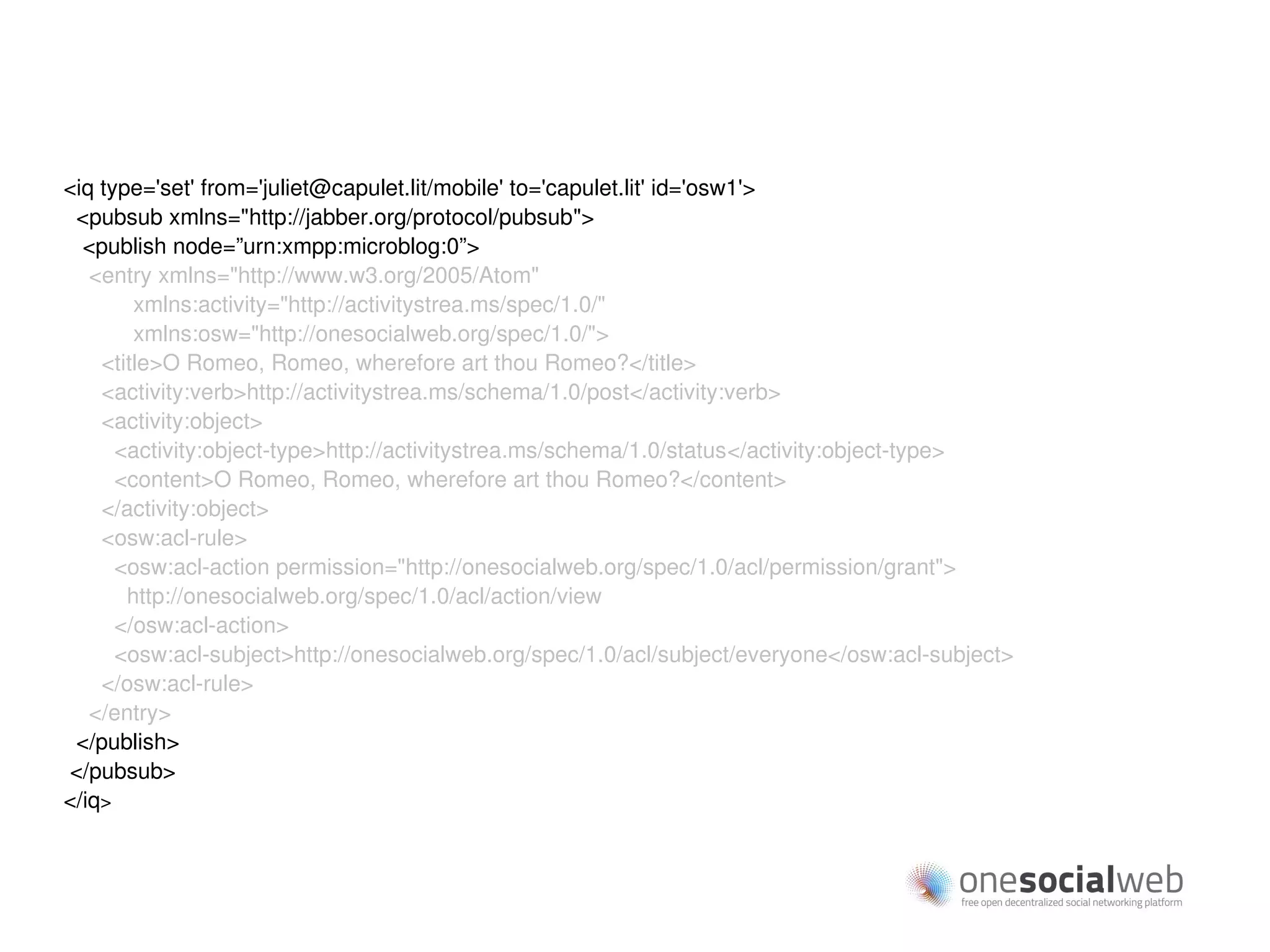 <iq type='set' from='juliet@capulet.lit/mobile' to='capulet.lit' id='osw1'>
 <pubsub xmlns="http://jabber.org/protocol/pubsub">
  <publish node=”urn:xmpp:microblog:0”>
   <entry xmlns="http://www.w3.org/2005/Atom"
        xmlns:activity="http://activitystrea.ms/spec/1.0/"
        xmlns:osw="http://onesocialweb.org/spec/1.0/">
    <title>O Romeo, Romeo, wherefore art thou Romeo?</title>
    <activity:verb>http://activitystrea.ms/schema/1.0/post</activity:verb>
    <activity:object>
      <activity:object-type>http://activitystrea.ms/schema/1.0/status</activity:object-type>
      <content>O Romeo, Romeo, wherefore art thou Romeo?</content>
    </activity:object>
    <osw:acl-rule>
      <osw:acl-action permission="http://onesocialweb.org/spec/1.0/acl/permission/grant">
       http://onesocialweb.org/spec/1.0/acl/action/view
      </osw:acl-action>
      <osw:acl-subject>http://onesocialweb.org/spec/1.0/acl/subject/everyone</osw:acl-subject>
    </osw:acl-rule>
   </entry>
 </publish>
</pubsub>
</iq>
 