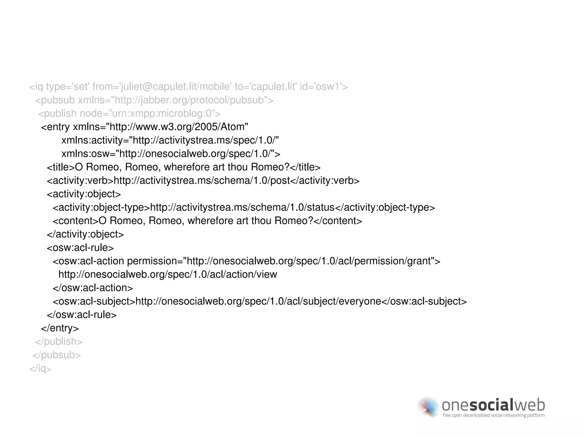 <iq type='set' from='juliet@capulet.lit/mobile' to='capulet.lit' id='osw1'>
 <pubsub xmlns="http://jabber.org/protocol/pubsub">
  <publish node=”urn:xmpp:microblog:0”>
   <entry xmlns="http://www.w3.org/2005/Atom"
        xmlns:activity="http://activitystrea.ms/spec/1.0/"
        xmlns:osw="http://onesocialweb.org/spec/1.0/">
    <title>O Romeo, Romeo, wherefore art thou Romeo?</title>
    <activity:verb>http://activitystrea.ms/schema/1.0/post</activity:verb>
    <activity:object>
      <activity:object-type>http://activitystrea.ms/schema/1.0/status</activity:object-type>
      <content>O Romeo, Romeo, wherefore art thou Romeo?</content>
    </activity:object>
    <osw:acl-rule>
      <osw:acl-action permission="http://onesocialweb.org/spec/1.0/acl/permission/grant">
       http://onesocialweb.org/spec/1.0/acl/action/view
      </osw:acl-action>
      <osw:acl-subject>http://onesocialweb.org/spec/1.0/acl/subject/everyone</osw:acl-subject>
    </osw:acl-rule>
   </entry>
 </publish>
</pubsub>
</iq>
 