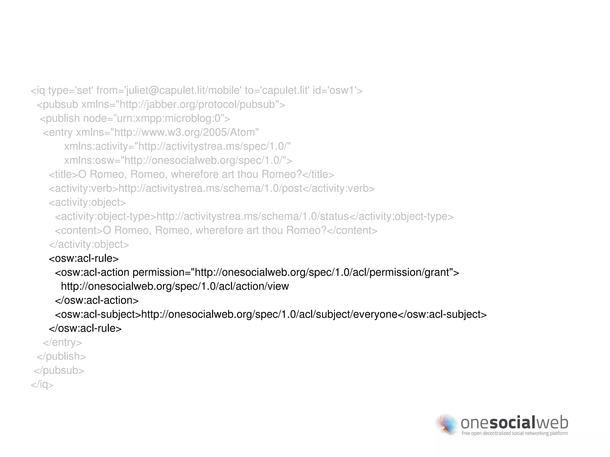 <iq type='set' from='juliet@capulet.lit/mobile' to='capulet.lit' id='osw1'>
 <pubsub xmlns="http://jabber.org/protocol/pubsub">
  <publish node=”urn:xmpp:microblog:0”>
   <entry xmlns="http://www.w3.org/2005/Atom"
        xmlns:activity="http://activitystrea.ms/spec/1.0/"
        xmlns:osw="http://onesocialweb.org/spec/1.0/">
    <title>O Romeo, Romeo, wherefore art thou Romeo?</title>
    <activity:verb>http://activitystrea.ms/schema/1.0/post</activity:verb>
    <activity:object>
      <activity:object-type>http://activitystrea.ms/schema/1.0/status</activity:object-type>
      <content>O Romeo, Romeo, wherefore art thou Romeo?</content>
    </activity:object>
    <osw:acl-rule>
      <osw:acl-action permission="http://onesocialweb.org/spec/1.0/acl/permission/grant">
       http://onesocialweb.org/spec/1.0/acl/action/view
      </osw:acl-action>
      <osw:acl-subject>http://onesocialweb.org/spec/1.0/acl/subject/everyone</osw:acl-subject>
    </osw:acl-rule>
   </entry>
 </publish>
</pubsub>
</iq>
 