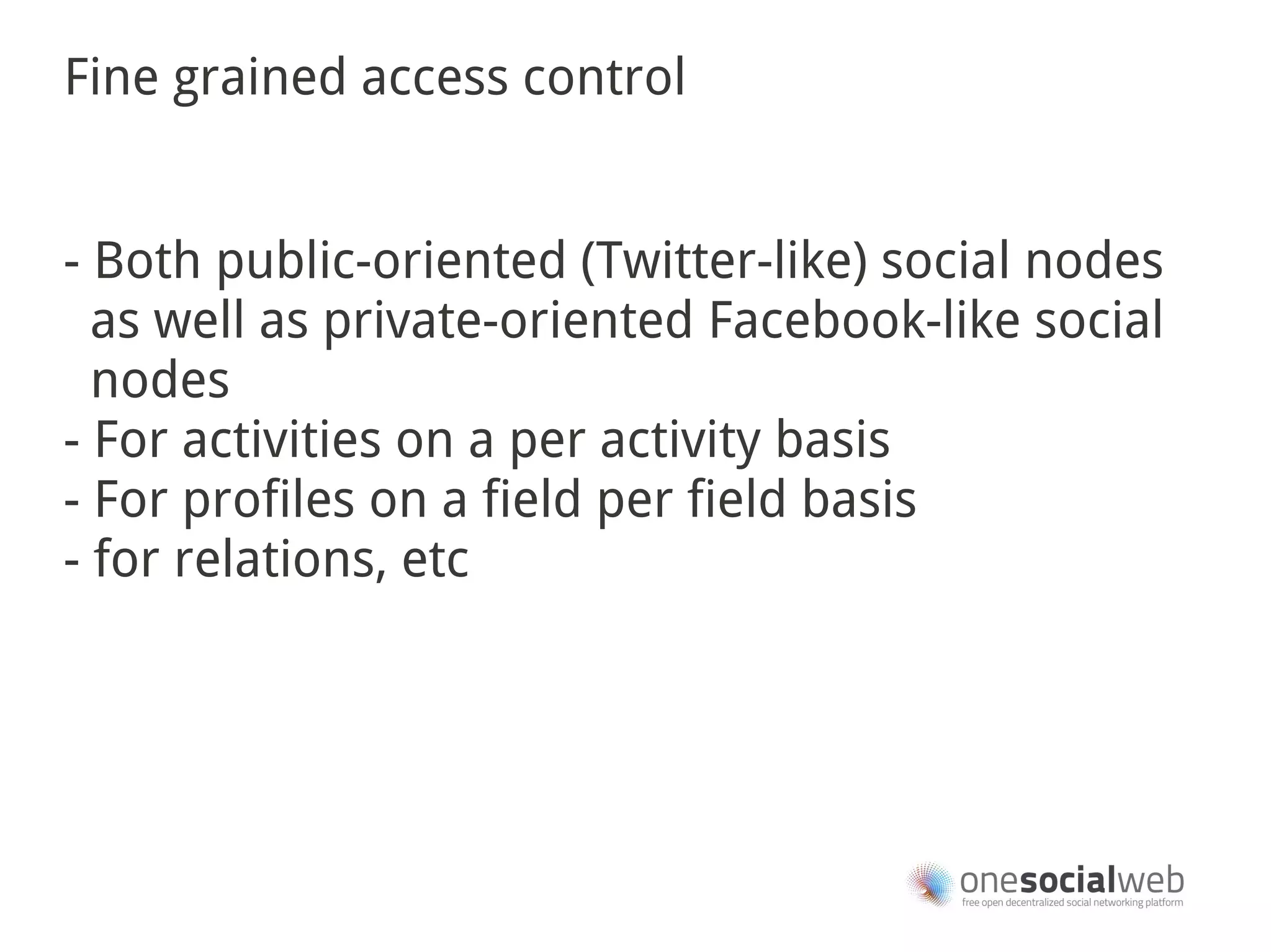 Fine grained access control


- Both public-oriented (Twitter-like) social nodes
  as well as private-oriented Facebook-like social
  nodes
- For activities on a per activity basis
- For profiles on a field per field basis
- for relations, etc
 