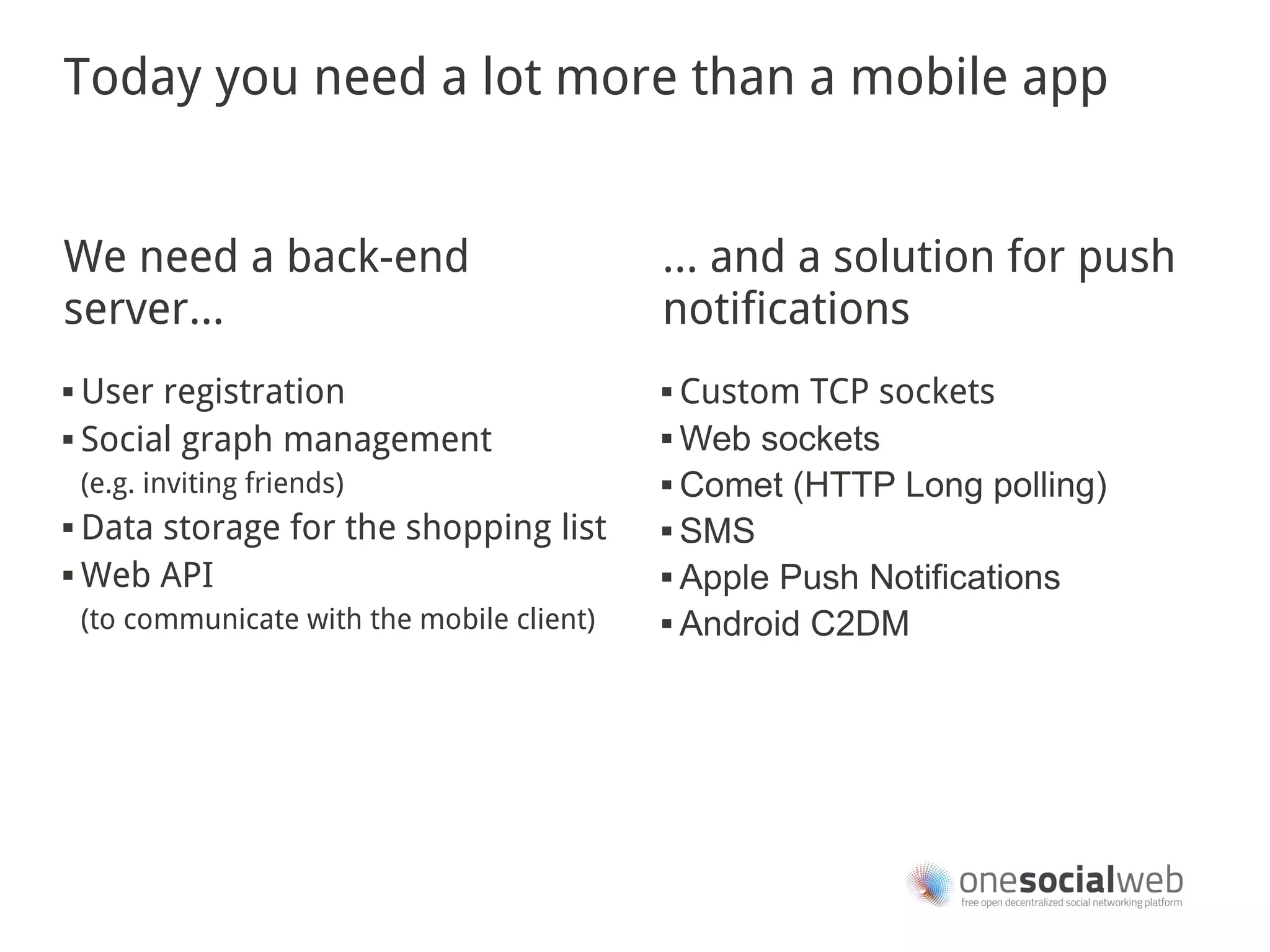 Today you need a lot more than a mobile app


We need a back-end                            … and a solution for push
server...                                     notifications
 User registration                            Custom TCP sockets
 Social graph management                      Web sockets


    (e.g. inviting friends)                    Comet (HTTP Long polling)

 Data storage for the shopping list           SMS

 Web API                                      Apple Push Notifications

    (to communicate with the mobile client)    Android C2DM
 