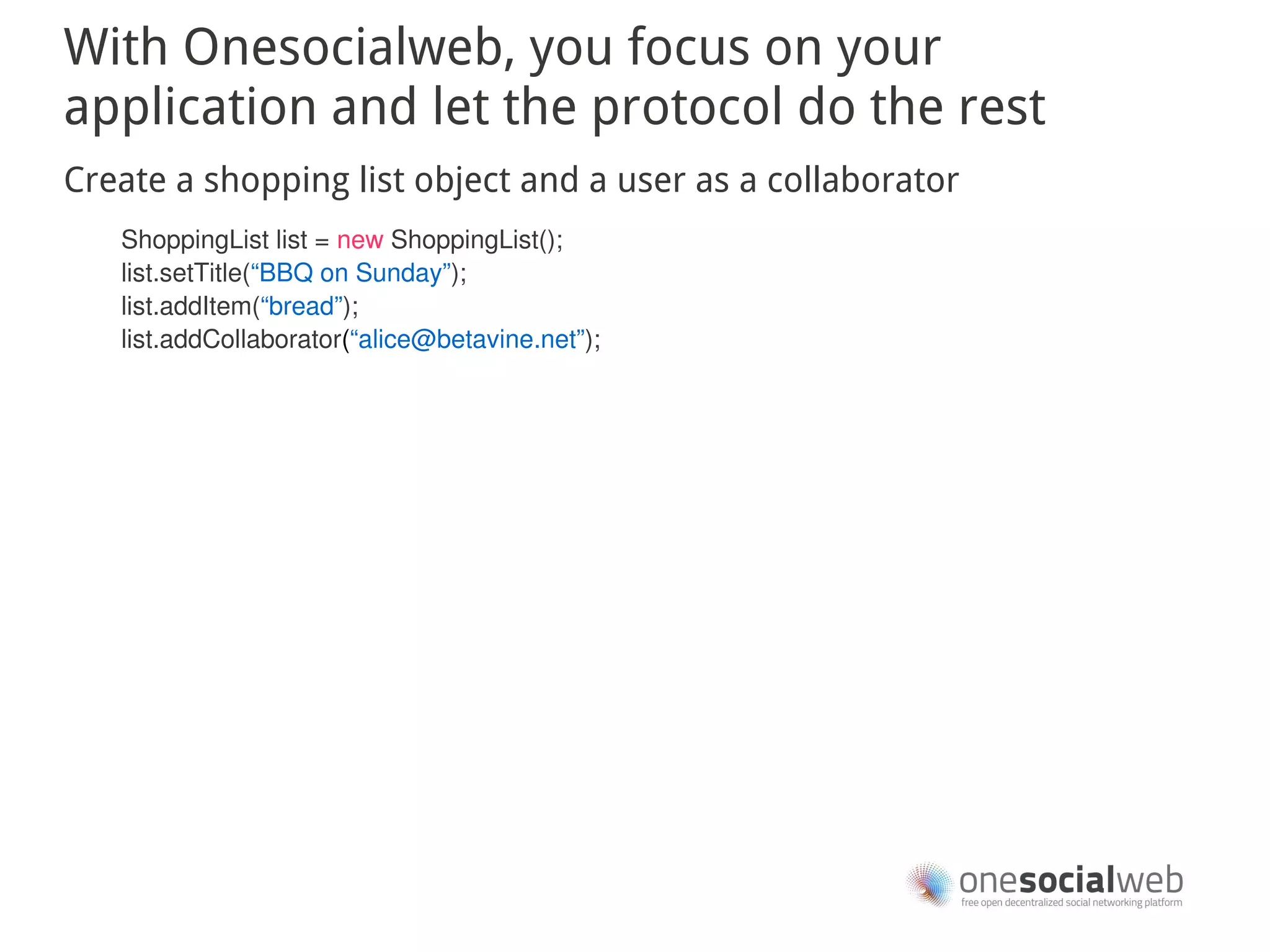 With Onesocialweb, you focus on your
application and let the protocol do the rest
Create a shopping list object and a user as a collaborator
   ShoppingList list = new ShoppingList();
   list.setTitle(“BBQ on Sunday”);
   list.addItem(“bread”);
   list.addCollaborator(“alice@betavine.net”);
 