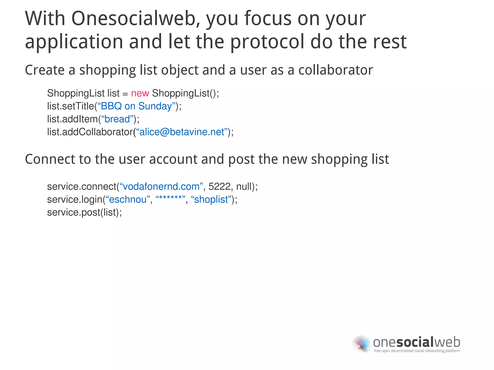 With Onesocialweb, you focus on your
application and let the protocol do the rest
Create a shopping list object and a user as a collaborator
   ShoppingList list = new ShoppingList();
   list.setTitle(“BBQ on Sunday”);
   list.addItem(“bread”);
   list.addCollaborator(“alice@betavine.net”);

Connect to the user account and post the new shopping list
   service.connect(“vodafonernd.com”, 5222, null);
   service.login(“eschnou”, “******”, “shoplist”);
   service.post(list);
 