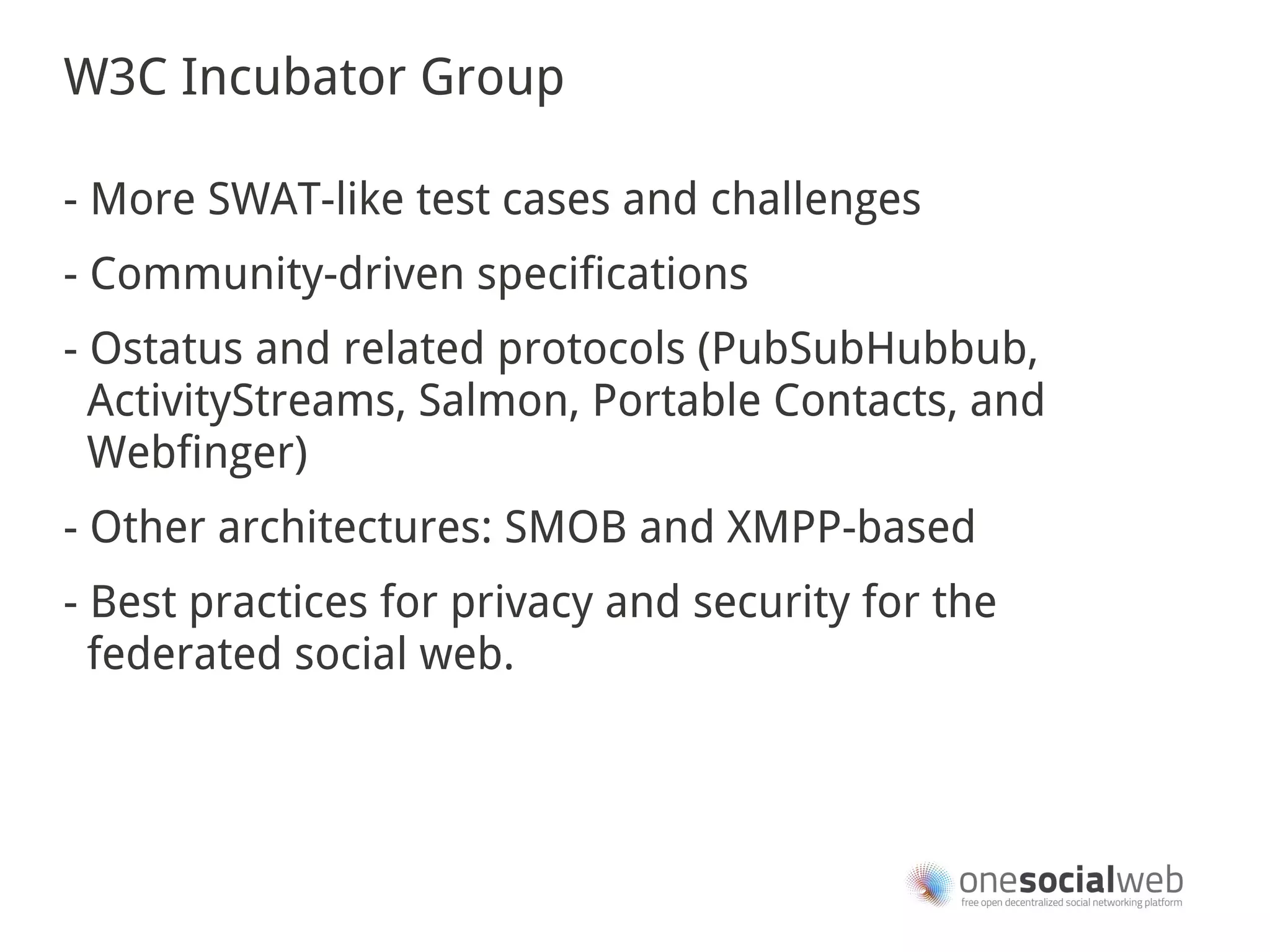 W3C Incubator Group

- More SWAT-like test cases and challenges
- Community-driven specifications
- Ostatus and related protocols (PubSubHubbub,
  ActivityStreams, Salmon, Portable Contacts, and
  Webfinger)
- Other architectures: SMOB and XMPP-based
- Best practices for privacy and security for the
  federated social web.
 
