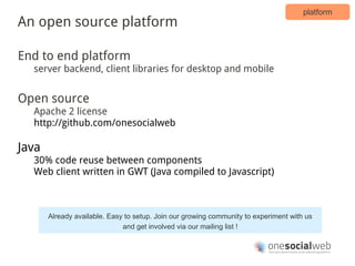 platform
An open source platform

End to end platform
  server backend, client libraries for desktop and mobile


Open source
  Apache 2 license
  http://github.com/onesocialweb

Java
  30% code reuse between components
  Web client written in GWT (Java compiled to Javascript)



       Already available. Easy to setup. Join our growing community to experiment with us
                              and get involved via our mailing list !
 