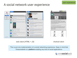 user experience
A social network user experience




            web client (HTML + JS)                                Android client


    This is just one implementation of a social networking experience. Keep in mind that
             Onesocialweb is a platform enabling any kind of social applications.
 