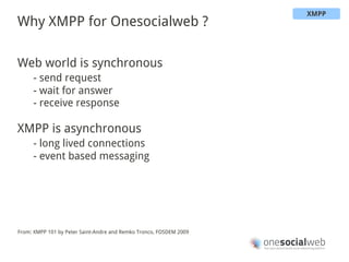 XMPP
Why XMPP for Onesocialweb ?

Web world is synchronous
     - send request
     - wait for answer
     - receive response

XMPP is asynchronous
     - long lived connections
     - event based messaging




From: XMPP 101 by Peter Saint-Andre and Remko Tronco, FOSDEM 2009
 