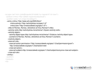 <iq type='set' from='juliet@capulet.lit/mobile' to='capulet.lit' id='osw1'>
 <pubsub xmlns="http://jabber.org/protocol/pubsub">
  <publish node=”urn:xmpp:microblog:0”>
   <entry xmlns="http://www.w3.org/2005/Atom"
        xmlns:activity="http://activitystrea.ms/spec/1.0/"
        xmlns:osw="http://onesocialweb.org/spec/1.0/">
    <title>O Romeo, Romeo, wherefore art thou Romeo?</title>
    <activity:verb>http://activitystrea.ms/schema/1.0/post</activity:verb>
    <activity:object>
      <activity:object-type>http://activitystrea.ms/schema/1.0/status</activity:object-type>
      <content>O Romeo, Romeo, wherefore art thou Romeo?</content>
    </activity:object>
    <osw:acl-rule>
      <osw:acl-action permission="http://onesocialweb.org/spec/1.0/acl/permission/grant">
       http://onesocialweb.org/spec/1.0/acl/action/view
      </osw:acl-action>
      <osw:acl-subject>http://onesocialweb.org/spec/1.0/acl/subject/everyone</osw:acl-subject>
    </osw:acl-rule>
   </entry>
 </publish>
</pubsub>
</iq>
 