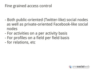 Fine grained access control


- Both public-oriented (Twitter-like) social nodes
  as well as private-oriented Facebook-like social
  nodes
- For activities on a per activity basis
- For profiles on a field per field basis
- for relations, etc
 