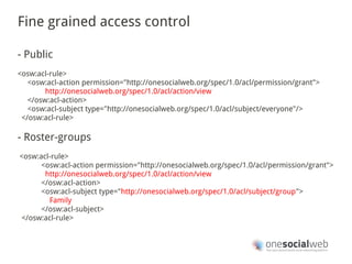 Fine grained access control

- Public
<osw:acl-rule>
   <osw:acl-action permission="http://onesocialweb.org/spec/1.0/acl/permission/grant">
        http://onesocialweb.org/spec/1.0/acl/action/view
   </osw:acl-action>
   <osw:acl-subject type="http://onesocialweb.org/spec/1.0/acl/subject/everyone"/>
 </osw:acl-rule>

- Roster-groups
<osw:acl-rule>
      <osw:acl-action permission="http://onesocialweb.org/spec/1.0/acl/permission/grant">
       http://onesocialweb.org/spec/1.0/acl/action/view
      </osw:acl-action>
      <osw:acl-subject type="http://onesocialweb.org/spec/1.0/acl/subject/group">
        Family
      </osw:acl-subject>
</osw:acl-rule>
 