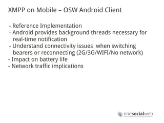 XMPP on Mobile – OSW Android Client

- Reference Implementation
- Android provides background threads necessary for
   real-time notification
- Understand connectivity issues when switching
   bearers or reconnecting (2G/3G/WIFI/No network)
- Impact on battery life
- Network traffic implications
 