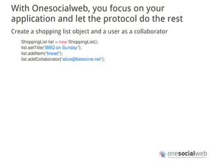 With Onesocialweb, you focus on your
application and let the protocol do the rest
Create a shopping list object and a user as a collaborator
   ShoppingList list = new ShoppingList();
   list.setTitle(“BBQ on Sunday”);
   list.addItem(“bread”);
   list.addCollaborator(“alice@betavine.net”);
 