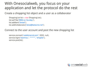 With Onesocialweb, you focus on your
application and let the protocol do the rest
Create a shopping list object and a user as a collaborator
   ShoppingList list = new ShoppingList();
   list.setTitle(“BBQ on Sunday”);
   list.addItem(“bread”);
   list.addCollaborator(“alice@betavine.net”);

Connect to the user account and post the new shopping list
   service.connect(“vodafonernd.com”, 5222, null);
   service.login(“eschnou”, “******”, “shoplist”);
   service.post(list);
 