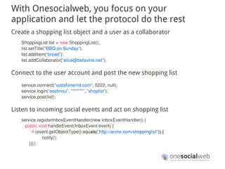 With Onesocialweb, you focus on your
application and let the protocol do the rest
Create a shopping list object and a user as a collaborator
   ShoppingList list = new ShoppingList();
   list.setTitle(“BBQ on Sunday”);
   list.addItem(“bread”);
   list.addCollaborator(“alice@betavine.net”);

Connect to the user account and post the new shopping list
   service.connect(“vodafonernd.com”, 5222, null);
   service.login(“eschnou”, “******”, “shoplist”);
   service.post(list);

Listen to incoming social events and act on shopping list
   service.registerInboxEventHandler(new InboxEventHandler() {
     public void handleEvent(InboxEvent event) {
         if (event.getObjectType().equals(“http://acme.com/shoppinglist“)) {
               notify();
       }}});
 