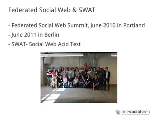 Federated Social Web & SWAT

- Federated Social Web Summit, June 2010 in Portland
- June 2011 in Berlin
- SWAT- Social Web Acid Test
 