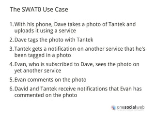 The SWAT0 Use Case

1.With his phone, Dave takes a photo of Tantek and
  uploads it using a service
2.Dave tags the photo with Tantek
3.Tantek gets a notification on another service that he's
  been tagged in a photo
4.Evan, who is subscribed to Dave, sees the photo on
  yet another service
5.Evan comments on the photo
6.David and Tantek receive notifications that Evan has
  commented on the photo
 