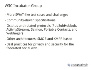 W3C Incubator Group

- More SWAT-like test cases and challenges
- Community-driven specifications
- Ostatus and related protocols (PubSubHubbub,
  ActivityStreams, Salmon, Portable Contacts, and
  Webfinger)
- Other architectures: SMOB and XMPP-based
- Best practices for privacy and security for the
  federated social web.
 