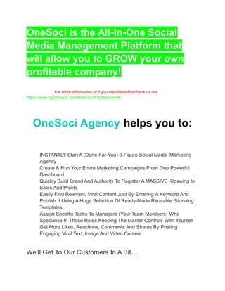 OneSoci is the All-In-One Social
Media Management Platform that
will allow you to GROW your own
profitable company!
For more information or if you are interested check us out:
https://www.digistore24.com/redir/303170/Djersen04/
OneSoci Agency helps you to:
​ INSTANTLY Start A (Done-For-You) 6-Figure Social Media Marketing
Agency
​ Create & Run Your Entire Marketing Campaigns From One Powerful
Dashboard
​ Quickly Build Brand And Authority To Register A MASSIVE Upswing In
Sales And Profits
​ Easily Find Relevant, Viral Content Just By Entering A Keyword And
Publish It Using A Huge Selection Of Ready-Made Reusable Stunning
Templates
​ Assign Specific Tasks To Managers (Your Team Members) Who
Specialise In Those Roles Keeping The Master Controls With Yourself
​ Get More Likes, Reactions, Comments And Shares By Posting
Engaging Viral Text, Image And Video Content
We’ll Get To Our Customers In A Bit…
 