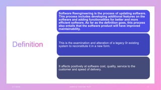 3 / 1 / 2 0 X X S A M P L E F O O T E R T E X T 3
Software Reengineering is the process of updating software.
This process includes developing additional features on the
software and adding functionalities for better and more
efficient software. As far as the definition goes, this process
also entails that the software product will have improved
maintainability.
This is the examination and alteration of a legacy 0r existing
system to reconstitute it in a new form.
It affects positively at software cost, quality, service to the
customer and speed of delivery.
 