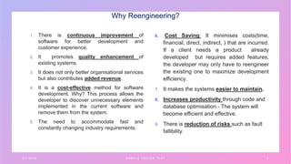 Why Reengineering?
1. There is continuous improvement of
software for better development and
customer experience.
2. It promotes quality enhancement of
existing systems.
3. It does not only better organisational services
but also contributes added revenue.
4. It is a cost-effective method for software
development. Why? This process allows the
developer to discover unnecessary elements
implemented in the current software and
remove them from the system.
5. The need to accommodate fast and
constantly changing industry requirements.
6. Cost Saving: It minimises costs(time,
financial, direct, indirect, ) that are incurred.
If a client needs a product already
developed but requires added features,
the developer may only have to reengineer
the existing one to maximize development
efficiency.
7. It makes the systems easier to maintain.
8. Increases productivity through code and
database optimisation.- The system will
become efficient and effective.
9. There is reduction of risks such as fault
fallibility.
3 / 1 / 2 0 X X S A M P L E F O O T E R T E X T 4
 