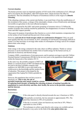 Current situation
The human activities reject an important quantity of CO2 result of the combustion of oil. Although
half is recycled by the atmosphere, other half remains there, which increases the effect of
greenhouse. This Gas abundance for Purpose of Greenhouse (GES) is at the origin of a climatic
reheating.
If the reheating continues at the current rate/rhythm, it can result from it from the modifications of
the circulation of the oceans, a change of the catastrophic climate, a loss of biodiversity and damage
irreversible on agriculture in the most affected écorégions.
Estimates recognized by the GIEC and certain groupings of insurance raise to 3,5 billion the
number of people who could be touched by pandemias, the disappearance of sources of drinking
water and other impacts possible.
These gases for purpose of greenhouse thus function as a cover which maintains a temperature hot
on the surface of our Ground and thus prevent it from cooling.
However, coal and oil are fossil energies which are condemned to disappear if they are used
more quickly than they are not formed. In 2015, remaining oil will become increasingly difficult to
extract. It is thus necessary to envisage other modes of consumption of energy such as for example
photovoltaic solar energy.
Solutions
Solar energy is the energy contained in the solar, direct or diffuse radiation. Thanks to various
processes it can be transformed into another form of useful energy for the human activity, in
particular in electricity and thermal energy.
Company AMD, a manufacturer of microprocessors, and its partners envisage to provide 2 billion
Personal Internet Communicator (PEAK) in the ten next years to the populations disadvantaged
within the framework of the initiative 50×15.
In the same way, the portable computer of MIT Lab
Media is a research project of MIT Lab Media having
for goal to develop a portable computer little
expensive (in 100 USD), to give each child in the
world access to the knowledge and the modern forms
of education. This project is developed by the
organization One Laptop Per Child (a portable by
child).
However, this population does not have access to
electricity yet. This is why, the sale of
portable/wandering solar panels would be a means
of replacing fossil energies, of limiting the reheating of planet, of making it possible the
populations to reach electricity and thus, their facility the access to the portable computers
and the Internet.
Restrictions
Performances
                       If the solar panel is directly directed towards the sun, it functions to 100%.
                       If the partially covered sky, the loss amounts to approximately 50%. The
                       panel thus functions to 50% of its potential.
                       If the sky is covered, it does not function any more but at 10%. What is
                       equivalent to a loss of 90%.
                     The techniques to collect a part directly solar energy are available and are
constantly improved. Research is very active in the field of the solar photovoltaic one.
 