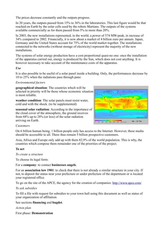 The prices decrease constantly and the outputs progress.
In 20 years, the outputs passed from 15% to 36% in the laboratories. This last figure would be that
reached on Earth by the solar cells used by the robots Martians. The outputs of the systems
available commercially as for them passed from 5% to more than 20%.
In 2003, the new installations represented, in the world, a power of 574 MW-peak, in increase of
34% compared to 2002. Financially, it is now about a market of 4 billion euro per annum. Japan,
Germany and the United States account for 75% of the world market together. The installations
connected to the networks (without storage of electricity) represent the majority of the new
installations.
The systems of solar energy production have a cost proportional quasi-no one: once the installation
of the apparatus carried out, energy is produced by the Sun, which does not cost anything. It is
however necessary to take account of the maintenance costs of the apparatus.
Use
It is also possible to be useful of a solar panel inside a building. Only, the performances decrease by
10 to 25% when the radiations pass through pane.
Environmental factors
geographical situation: The countries which will be
selected in priority will be those whose economic situation
is most reliable.
weather condition: The solar panels must resist water,
cold and with the shock. (to be supplemented)
seasonal solar radiation: According to the importance of
the cloud cover of the atmosphere, the ground receives
from 68% up to 28% (or less) of the solar radiation
arriving on Earth.
Customers
On 6 billion human being, 1 billion people only has access to the Internet. However, these media
should be accessible to all. There thus remain 5 billion prospective customers.
Asia, Africa and Europe only add up with them 82,9% of the world population. This is why, the
countries which compose them remainder one of the priorities of the project.
To act
To create a structure
To choose its legal form:
For a company: to contact businesses angels.
For an association law 1901: to check that there is not already a similar structure in your city. If
not, to deposit the status near your prefecture or under prefecture of the department or is located
your registered office.
To go on the site of the APCE, the agency for the creation of companies: http://www.apce.com/
To ask subsidies
To fill a file with request for subsidies to your town hall using this document as well as status of
your organization of affiliation.
See sections financing and bugdet.
Action plan
First phase: Demonstration
 