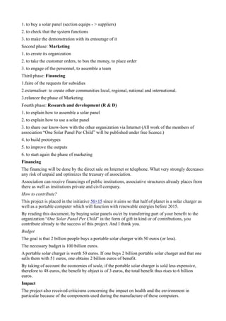 1. to buy a solar panel (section equips - > suppliers)
2. to check that the system functions
3. to make the demonstration with its entourage of it
Second phase: Marketing
1. to create its organization
2. to take the customer orders, to box the money, to place order
3. to engage of the personnel, to assemble a team
Third phase: Financing
1.faire of the requests for subsidies
2.externaliser: to create other communities local, regional, national and international.
3.relancer the phase of Marketing
Fourth phase: Research and development (R & D)
1. to explain how to assemble a solar panel
2. to explain how to use a solar panel
3. to share our know-how with the other organization via Internet (All work of the members of
association “One Solar Panel Per Child” will be published under free licence.)
4. to build prototypes
5. to improve the outputs
6. to start again the phase of marketing
Financing
The financing will be done by the direct sale on Internet or telephone. What very strongly decreases
any risk of unpaid and optimizes the treasury of association.
Association can receive financings of public institutions, associative structures already places from
there as well as institutions private and civil company.
How to contribute?
This project is placed in the initiative 50×15 since it aims so that half of planet is a solar charger as
well as a portable computer which will function with renewable energies before 2015.
By reading this document, by buying solar panels ou/et by transferring part of your benefit to the
organization “One Solar Panel Per Child” in the form of gift in kind or of contributions, you
contribute already to the success of this project. And I thank you.
Budget
The goal is that 2 billion people buys a portable solar charger with 50 euros (or less).
The necessary budget is 100 billion euros.
A portable solar charger is worth 50 euros. If one buys 2 billion portable solar charger and that one
sells them with 51 euros, one obtains 2 billion euros of benefit.
By taking of account the economies of scale, if the portable solar charger is sold less expensive,
therefore to 48 euros, the benefit by object is of 3 euros, the total benefit thus rises to 6 billion
euros.
Impact
The project also received criticisms concerning the impact on health and the environment in
particular because of the components used during the manufacture of these computers.
 