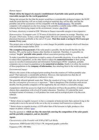 Human impact
Which will be the impact of a massive establishment of portable solar panels providing
renewable energies for the world population?
Taking into account the fact that the project would have a considerable ecological impact, the OLPC
made the point that they will use as many ecological materials they will be able; and that the
portables and all the accessories will be compatible with the RoHS directive. The portable
computers will compared use also less energy to the portables available today (2006), consequently
reducing their destroying impact on the environment. (source: olpc FAQ)
In France, electricity is rented at EDF. Whereas to finance renewable energies is less expensive.
Demonstration: A computer costs 12,74 euros of electricity per annum on average. Therefore, over
20 years: 254,8 euros. To buy a solar charger totals 100 euros of standing fixed overheads. The
placement becomes profitable at the end of 10 years. That thus made a saving in 154, 8 euros per
annum. Every year.
This project aims so that half of planet is a solar charger for portable computer which will function
with renewable energies before 2015.
The exemption from payment of the solar panels is possible. On the benefit that this fact the
families, 50% can be used to finance other families in materials. Therefore, it is possible via
contract “to give” portable solar panels without association pouring anything.
To make it possible the populations to reach a source of renewable electricity, it is on the one hand
to reduce their expenditure, on the other hand to reduce the numerical fracture in their giving
access to ouvelles Communication and information Technologies (NTIC: telephone, portable
computers etc), to insert its population in the numerical revolution, finally is to allow the insertion
of these populations in the company of information, thus attaching them to the world economy.
Environmental impact
Which is the extent of the ecological print resulting from the creation of 5 billion portable solar
panel? That represents a considerable pollution. However, that represents less than the oil
consumption and will not génèrera a radioactive waste.
The generally allowed aptitude wants that “More the standard of living is high, plus the print (and
thus the consumption of resources) is important. ” That is dangerous if the resources used are not
durable, but the portable computers will be supplied by the sun which is a renewable energy.
A population which has access to a high level of education will have the possibility of making better
choices that a population with a level of weaker education. Therefore, if it selected the most
ecological means of existence, it will produce less waste and its ecological print is by-the-even
reduced.
Examples:
* Better choice as regards transport: to have a computer at home prevents that a person living in the
countryside is not to be moved in the car in the city to connect itself nearest to a cybercafé.
* Better choice as regards heating: a LED rather than of the kerosene to light, produces a less
impact on planet. (source: lutw)
True the question is: which are they the materials entering the composition of the solar panels
and the portable computers, and are durable?
Agents
Characteristics of the Portable with $100 of MIT Lab Media
A processor, AMD Geode GX2-533@1.1W, integrated graphic controller
Frequency CPU: 400 MHz
 