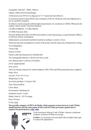 Compatible: X86/X87 - MMX, 3DNow!
Chipset: AMD CS5536 South Bridge
A flat-faced screen SVGA of a diagonal of 7,5 ″ transmissif and reflective:
In transmissif mode Couleur/DVD with a resolution of 693 by 520 pixels with retro-lighting (for a
use as a portable computer).
In reflective mode (using the ambient light) monochromic of a resolution of 1200 by 900 pixels (for
reading “ebook outside” (electronic Books)).
128 MB of DDR266- 133 MHz DRAM.
512 MB of memory flash.
Network Without Wire 802.11b (WiFi) provided by a chart functioning at a speed limited (2 Mbit/s)
to minimize electric consumption.
Alphanumeric conventional keyboard localised according to country’s of use.
Tactile paving stone (touchpad) for control of the pointer and like input area of handwritten writing.
Two loudspeakers.
3 Ports USB.
Sources of food:
Electric cable also being used as shoulder-belt.
Two rechargeable batteries C (R14) or D with a crank.
Four alkaline piles C (LR14) or D (LR20).
(To be supplemented)
Solar panels
There are already solutions for mobile telephone, MP3, PDA and GPS presented by these suppliers:
Name: Silva
cut (cm): 18 X 14 X 15 cm
Weight (kg): 0,3 kg
Exit (Volt and Watt): 12 Volts/4.75W
Type: Polycrystalline
Color: Black
Environment: Weatherproof
Guarantee (years): 2 years
Model: Solar II - 12V To charge
Price: 99 euros
To buy: here
The portable computer of MIT Lab Media, which consumes at least between 2 and 3 Watts,
should function with the solar panels of Silva and ICP Solar previously quoted since it
requires less performances. [olpc wiki]
                                  To the maximum, between 5 and 10 Watts, whereas a traditional
                                  computer consumes 20 Watts on average.
                                  Caution: it is necessary to be provided with one lights male cigar
                                  to connect the apparatuses!
 