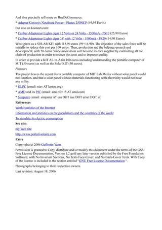 And they precisely sell some on RueDuCommerce:
* Adapter Conveys Notebook Power - Planes 250NCP (49,95 Euros)
But also on koonect.com:
* Caliber Adaptateur Lights cigar 12 Volts or 24 Volts - 1500mA - PS10 (25,90 Euros)
* Caliber Adaptateur Lights cigar 3V with 12 Volts - 1000mA - PS20 (14,90 Euros)
What gives us a SOLAR KIT with 113,90 euros (99+14,90). The objective of the sales force will be
initially to reduce this cost per 100 euros. Then, production and the helping research and
development, with 50 euros. Since association will become its own supplier by controlling all the
chain of production in order to reduce the costs and to improve quality.
In order to provide a KIT All-In-A for 100 euros including/understanding the portable computer of
MIT (50 euros) as well as the Solar KIT (50 euros).
Partners
The project leaves the report that a portable computer of MIT Lab Media without solar panel would
not function, and that a solar panel without materials functioning with electricity would not have
any utility.
* OLPC (email: niav AT laptop.org)
* AMD and its PIC (email: amd.50×15 AT amd.com)
* Simputer (email: simputer AT csa DOT iisc DOT ernet DOT in)
References
World statistics of the Internet
Information and statistics on the populations and the countries of the world
To simulate its electric consumption
See also:
my Web site
http://www.portail-solaire.com
Extra
Copyright (c) 2006 Geffrotin Yann.
Permission is granted to Copy, distribute and/or modify this document under the terms of the GNU
Free License Documentation, Version 1.2 gold any later version published by the Free Foundation
Software; with No Invariant Sections, No Texts Face-Cover, and No Back-Cover Texts. With Copy
of the license is included in the section entitled “GNU Free License Documentation “.
Photographs belonging to their respective owners.
Last revision: August 18, 2006
 