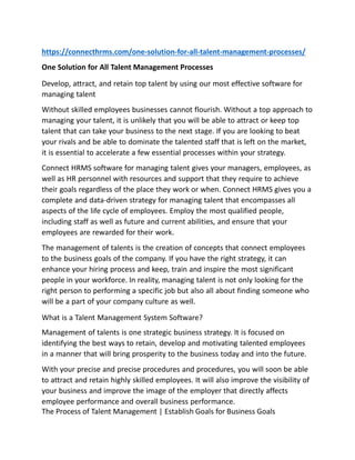 https://connecthrms.com/one-solution-for-all-talent-management-processes/
One Solution for All Talent Management Processes
Develop, attract, and retain top talent by using our most effective software for
managing talent
Without skilled employees businesses cannot flourish. Without a top approach to
managing your talent, it is unlikely that you will be able to attract or keep top
talent that can take your business to the next stage. If you are looking to beat
your rivals and be able to dominate the talented staff that is left on the market,
it is essential to accelerate a few essential processes within your strategy.
Connect HRMS software for managing talent gives your managers, employees, as
well as HR personnel with resources and support that they require to achieve
their goals regardless of the place they work or when. Connect HRMS gives you a
complete and data-driven strategy for managing talent that encompasses all
aspects of the life cycle of employees. Employ the most qualified people,
including staff as well as future and current abilities, and ensure that your
employees are rewarded for their work.
The management of talents is the creation of concepts that connect employees
to the business goals of the company. If you have the right strategy, it can
enhance your hiring process and keep, train and inspire the most significant
people in your workforce. In reality, managing talent is not only looking for the
right person to performing a specific job but also all about finding someone who
will be a part of your company culture as well.
What is a Talent Management System Software?
Management of talents is one strategic business strategy. It is focused on
identifying the best ways to retain, develop and motivating talented employees
in a manner that will bring prosperity to the business today and into the future.
With your precise and precise procedures and procedures, you will soon be able
to attract and retain highly skilled employees. It will also improve the visibility of
your business and improve the image of the employer that directly affects
employee performance and overall business performance.
The Process of Talent Management | Establish Goals for Business Goals
 