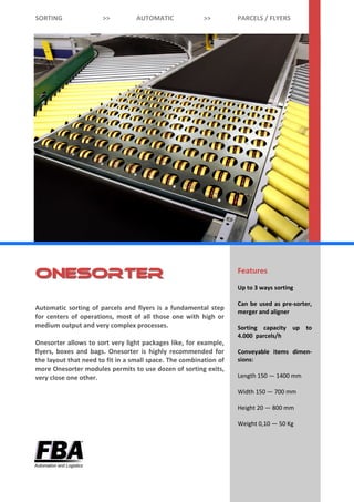 Features
Up to 3 ways sorting
Can be used as pre-sorter,
merger and aligner
Sorting capacity up to
4.000 parcels/h
C onv ey abl e i t em s
dimensions:
Length 150 — 1400 mm
Width 150 — 700 mm
Height 20 — 800 mm
Weight 0,10 — 50 kg
Automatic sorting of parcels and flyers is a fundamental step
for centers of operations, most of all those one with high or
medium output and very complex processes.
Onesorter allows to sort very light packages like, for example,
flyers, boxes and bags. It is highly recommended for the layout
that need to fit in a small space. The combination of more
Onesorter modules permits to use dozen of sorting exits, very
close one other.
SORTING >> AUTOMATIC >> PARCELS / FLYERS
OnesorterOnesorter
 
