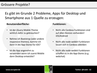 21
www.secryptor.de Twitter: @trabit - 22
Grössere Projekte?
Es gibt im Grunde 2 Probleme, Apps für Desktop und
Smartphone aus 1 Quelle zu erzeugen:
Benutzeroberfläche:
• Ist der jQuery Mobile Theme
wirklich dafür zu gebrauchen?
• Nehme ich Bootstrap (oder andere
responsive themes), komme ich
dann in die App-Stores für iOS?
• Ist die App angenehm zu
verwenden wenn ich zuerst Mobile
dann Desktop entwickle?
Funktionen:
• Nicht alle Cordova Funktionen sind
auf allen Devices vorhanden!
iOS/Android
• Nicht alle node-webkit Funktionen
lassen sich in Cordova abbilden
• Nicht alle node-webkit Funktionen
schaffen es in die App-Stores (e.g.
webchat)
 