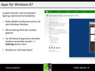 www.secryptor.de Twitter: @trabit - 41
Apps für Windows 8?
Es geht schneller und ist einfacher:
Signing, Submission & Availability:
• Node-Webkit funktioniert prima auf
dem Windows Desktop.
• Mit InnoSetup flink den Installer
gebaut!
• Für Windows 8 Apps kann ebenfalls
Cordova verwendet werden –>
Achtung: Binary Files!
• Desktop ist nicht App Store!
 