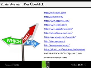 www.secryptor.de Twitter: @trabit - 5
Zuviel Auswahl: Der Überblick…
http://coronalabs.com/
http://xamarin.com/
http://www.appgyver.com/
http://www.telerik.com/
http://www.appcelerator.com/
http://xdk-software.intel.com/
https://www.ludei.com/cocoonjs/
http://phonegap.com/
http://cordova.apache.org/
https://github.com/rogerwang/node-webkit
Und natürlich “nativ” in Objective C, Java
und den Windows SDKs!
 