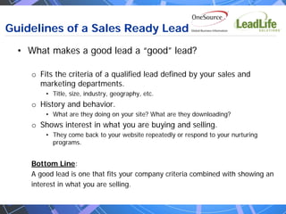 Guidelines of a Sales Ready Lead
  • What makes a good lead a “good” lead?

     o Fits the criteria of a qualified lead defined by your sales and
       marketing departments.
         • Title, size, industry, geography, etc.
     o History and behavior.
         • What are they doing on your site? What are they downloading?
     o Shows interest in what you are buying and selling.
         • They come back to your website repeatedly or respond to your nurturing
           programs.


     Bottom Line:
     A good lead is one that fits your company criteria combined with showing an
     interest in what you are selling.
 