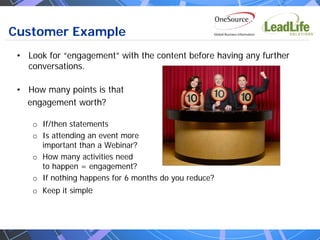 Customer Example
 • Look for “engagement” with the content before having any further
   conversations.

 • How many points is that
   engagement worth?

    o If/then statements
    o Is attending an event more
      important than a Webinar?
    o How many activities need
      to happen = engagement?
    o If nothing happens for 6 months do you reduce?
    o Keep it simple
 