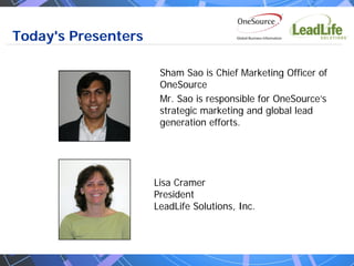Today's Presenters

                      Sham Sao is Chief Marketing Officer of
                      OneSource
                      Mr. Sao is responsible for OneSource’s
                      strategic marketing and global lead
                      generation efforts.




                     Lisa Cramer
                     President
                     LeadLife Solutions, Inc.
 