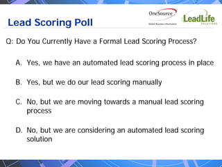 Lead Scoring Poll
Q: Do You Currently Have a Formal Lead Scoring Process?

  A. Yes, we have an automated lead scoring process in place

  B. Yes, but we do our lead scoring manually

  C. No, but we are moving towards a manual lead scoring
     process

  D. No, but we are considering an automated lead scoring
     solution
 
