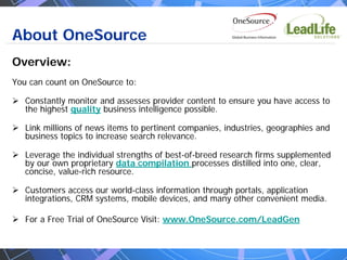 About OneSource
Overview:
You can count on OneSource to:

   Constantly monitor and assesses provider content to ensure you have access to
   the highest quality business intelligence possible.

   Link millions of news items to pertinent companies, industries, geographies and
   business topics to increase search relevance.

   Leverage the individual strengths of best-of-breed research firms supplemented
   by our own proprietary data compilation processes distilled into one, clear,
   concise, value-rich resource.

   Customers access our world-class information through portals, application
   integrations, CRM systems, mobile devices, and many other convenient media.

   For a Free Trial of OneSource Visit: www.OneSource.com/LeadGen
 