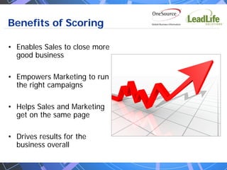 Benefits of Scoring

• Enables Sales to close more
  good business

• Empowers Marketing to run
  the right campaigns

• Helps Sales and Marketing
  get on the same page

• Drives results for the
  business overall
 